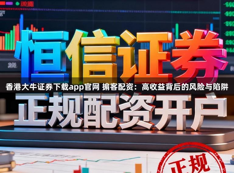 香港大牛证券下载app官网 掮客配资：高收益背后的风险与陷阱